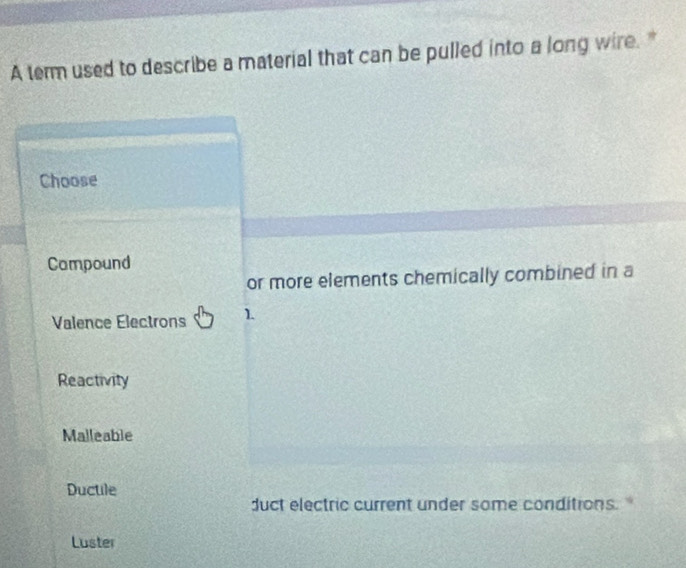 A term used to describe a material that can be pulled into a long wire."
Choose
Campound
or more elements chemically combined in a
Valence Electrons 1.
Reactivity
Malleable
Ductile
duct electric current under some conditions."
Luster