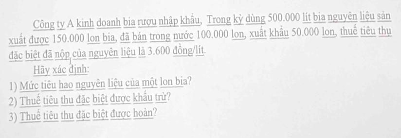 Công ty A kinh doanh bia rượu nhập khẩu, Trong kỳ dùng 500.000 lít bia nguyên liệu sản 
xuất được 150.000 lon bia, đã bán trong nước 100.000 lon, xuất khẩu 50.000 lon, thuế tiêu thụ 
đặc biệt đã nộp của nguyên liệu là 3.600 đồng/lít. 
Hãy xác định: 
1) Mức tiêu hao nguyên liệu của một lon bia? 
2) Thuế tiêu thu đặc biệt được khẩu trừ? 
3) Thuể tiêu thu đặc biệt được hoàn?