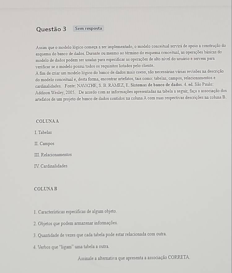 Sem resposta 
Assim que o modelo lógico começa a ser implementado, o modelo conceitual servira de apoio a construção do 
esquema do banco de dados. Durante ou mesmo ao término do esquema conceitual, as operações básicas do 
modelo de dados podem ser usadas para especificar as operações de alto nível do usuário e servem para 
verificar se o modelo possui todos os requisitos listados pelo cliente. 
A fim de criar um modelo lógico do banco de dados mais coeso, são necessárias várias revisões na descrição 
do modelo conceitual e, desta forma, encontrar artefatos, tais como: tabelas, campos, relacionamentos e 
cardinalidades. Fonte: NAVATHE, S. B. RAMEZ, E. Sistemas de banco de dados. 4. ed. São Paulo: 
Addison Wesley, 2005. De acordo com as informações apresentadas na tabela a seguir, faça a associação dos 
artefatos de um projeto de banco de dados contidos na coluna A com suas respectivas descrições na coluna B. 
COLUNA A 
I. Tabelas 
II. Campos 
III. Relacionamentos 
IV. Cardinalidades 
COLUNA B 
1. Características específicas de algum objeto. 
2. Objetos que podem armazenar informações. 
3. Quantidade de vezes que cada tabela pode estar relacionada com outra. 
4. Verbos que “ligam” uma tabela a outra. 
Assinale a alternativa que apresenta a associação CORRETA.