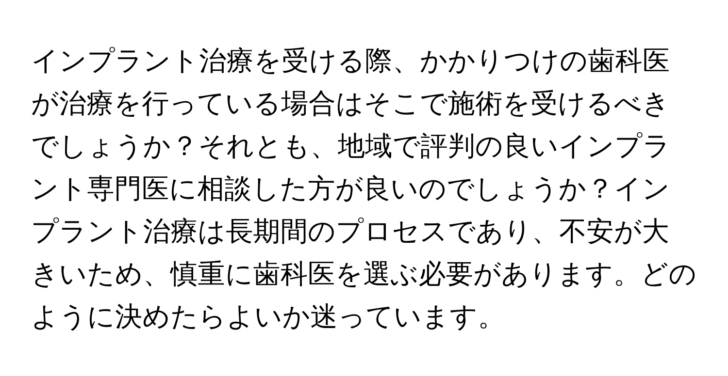 インプラント治療を受ける際、かかりつけの歯科医が治療を行っている場合はそこで施術を受けるべきでしょうか？それとも、地域で評判の良いインプラント専門医に相談した方が良いのでしょうか？インプラント治療は長期間のプロセスであり、不安が大きいため、慎重に歯科医を選ぶ必要があります。どのように決めたらよいか迷っています。