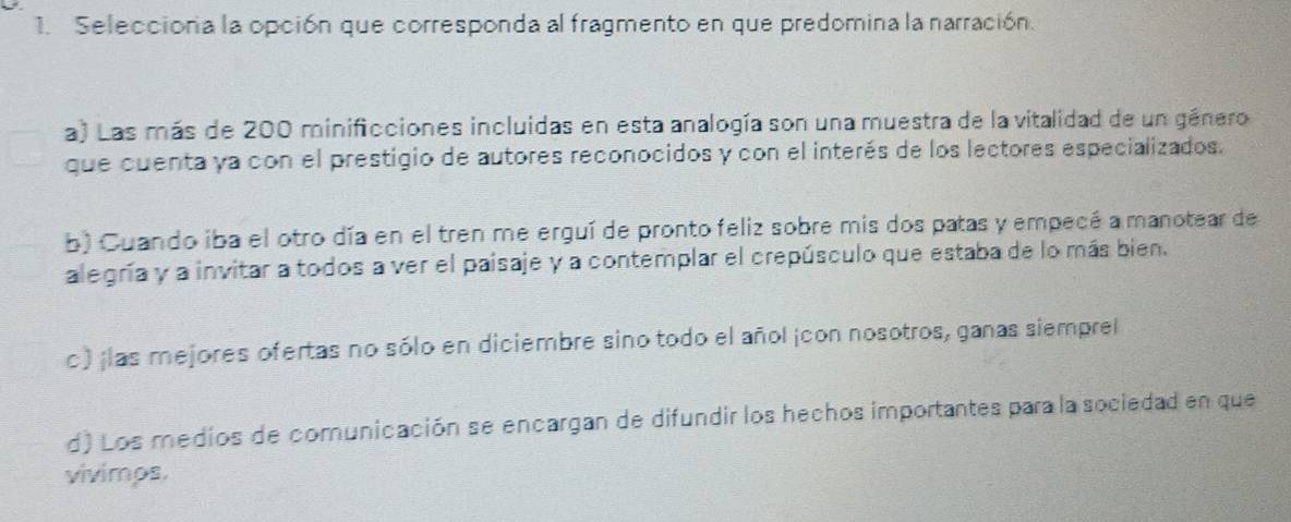 Selecciora la opción que corresponda al fragmento en que predomina la narración.
a) Las más de 200 minificciones incluidas en esta analogía son una muestra de la vitalidad de un género
que cuenta ya con el prestigio de autores reconocidos y con el interés de los lectores especializados.
b) Cuando iba el otro día en el tren me erguí de pronto feliz sobre mis dos patas y empecé a manotear de
alegría y a invitar a todos a ver el paisaje y a contemplar el crepúsculo que estaba de lo más bien.
c) ¡las mejores ofertas no sólo en diciembre sino todo el añol ¡con nosotros, ganas siemprel
d) Los medios de comunicación se encargan de difundir los hechos importantes para la sociedad en que
vivimps.