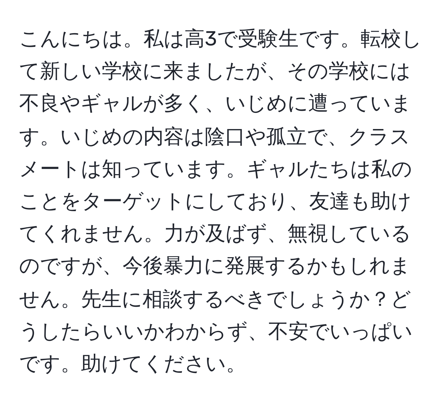 こんにちは。私は高3で受験生です。転校して新しい学校に来ましたが、その学校には不良やギャルが多く、いじめに遭っています。いじめの内容は陰口や孤立で、クラスメートは知っています。ギャルたちは私のことをターゲットにしており、友達も助けてくれません。力が及ばず、無視しているのですが、今後暴力に発展するかもしれません。先生に相談するべきでしょうか？どうしたらいいかわからず、不安でいっぱいです。助けてください。