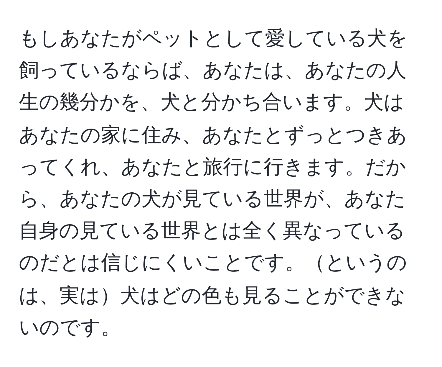 もしあなたがペットとして愛している犬を飼っているならば、あなたは、あなたの人生の幾分かを、犬と分かち合います。犬はあなたの家に住み、あなたとずっとつきあってくれ、あなたと旅行に行きます。だから、あなたの犬が見ている世界が、あなた自身の見ている世界とは全く異なっているのだとは信じにくいことです。というのは、実は犬はどの色も見ることができないのです。