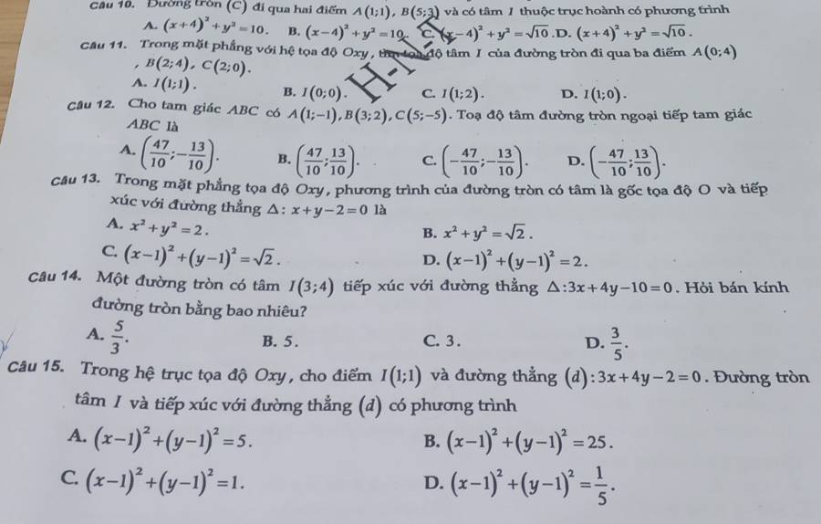 Đường tròn (C) đi qua hai điểm A(1;1),B(5;3) và có tâm 1 thuộc trục hoành có phương trình
A. (x+4)^2+y^2=10. B. (x-4)^2+y^2=10 -(x-4)^2+y^2=sqrt(10).D. (x+4)^2+y^2=sqrt(10).
Cầu 11. Trong mặt phẳng với hệ tọa độ Oxy , tìn toa độ tâm I của đường tròn đi qua ba điểm A(0;4)
B(2;4),C(2;0).
A. I(1;1). B. I(0;0). C. I(1;2). D. I(1;0).
Câu 12. Cho tam giác ABC có A(1;-1),B(3;2),C(5;-5). Toạ độ tâm đường tròn ngoại tiếp tam giác
ABC là
A. ( 47/10 ;- 13/10 ). B. ( 47/10 ; 13/10 ). C. (- 47/10 ;- 13/10 ). D. (- 47/10 ; 13/10 ).
Câu 13. Trong mặt phẳng tọa độ Oxy, phương trình của đường tròn có tâm là gốc tọa độ O và tiếp
xúc với đường thẳng △ :x+y-2=0 là
A. x^2+y^2=2.
B. x^2+y^2=sqrt(2).
C. (x-1)^2+(y-1)^2=sqrt(2).
D. (x-1)^2+(y-1)^2=2.
Câu 14. Một đường tròn có tâm I(3;4) tiếp xúc với đường thẳng △ :3x+4y-10=0. Hỏi bán kính
đường tròn bằng bao nhiêu?
A.  5/3 .
B. 5 . C. 3 .
D.  3/5 .
Câu 15. Trong hệ trục tọa độ Oxy, cho điểm I(1;1) và đường thẳng (d): 3x+4y-2=0. Đường tròn
tâm 1 và tiếp xúc với đường thẳng (d) có phương trình
A. (x-1)^2+(y-1)^2=5. (x-1)^2+(y-1)^2=25.
B.
C. (x-1)^2+(y-1)^2=1. (x-1)^2+(y-1)^2= 1/5 .
D.