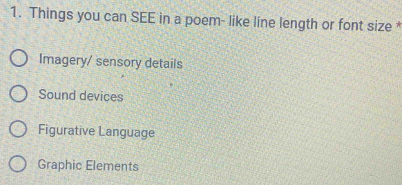 Things you can SEE in a poem- like line length or font size *
Imagery/ sensory details
Sound devices
Figurative Language
Graphic Elements