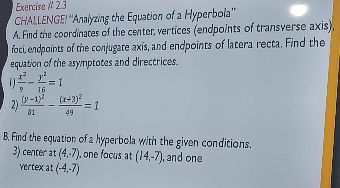 Exercise # 2.3 
CHALLENGE! “Analyzing the Equation of a Hyperbola” 
A. Find the coordinates of the center; vertices (endpoints of transverse axis), 
foci, endpoints of the conjugate axis, and endpoints of latera recta. Find the 
equation of the asymptotes and directrices. 
1)  x^2/9 - y^2/16 =1
2) frac (y-1)^281-frac (x+3)^249=1
B. Find the equation of a hyperbola with the given conditions. 
3) center at (4,-7) , one focus at (14,-7) , and one 
vertex at (-4,-7)