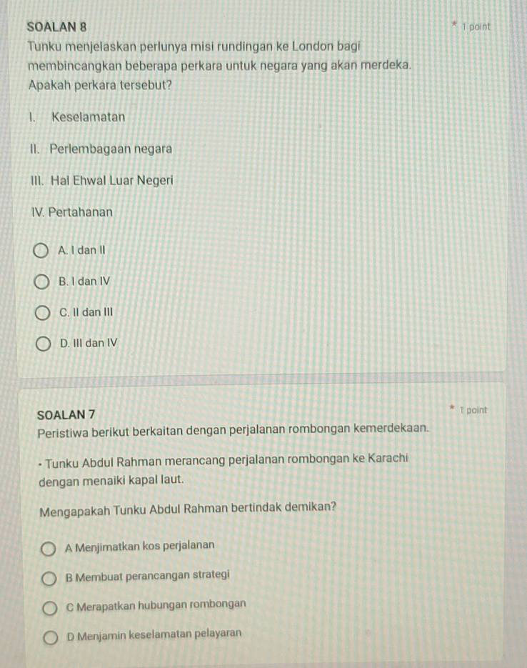 SOALAN 8 1 point
Tunku menjelaskan perlunya misi rundingan ke London bagi
membincangkan beberapa perkara untuk negara yang akan merdeka.
Apakah perkara tersebut?
I. Keselamatan
II. Perlembagaan negara
III. Hal Ehwal Luar Negeri
IV. Pertahanan
A. I dan II
B. I dan IV
C. II dan III
D. III dan IV
SOALAN 7 1 point
Peristiwa berikut berkaitan dengan perjalanan rombongan kemerdekaan.
- Tunku Abdul Rahman merancang perjalanan rombongan ke Karachi
dengan menaiki kapal laut.
Mengapakah Tunku Abdul Rahman bertindak demikan?
A Menjimatkan kos perjalanan
B Membuat perancangan strategi
C Merapatkan hubungan rombongan
D Menjamin keselamatan pelayaran