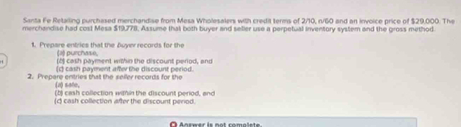 Santa Fe Retailing purchased merchandise from Mesa Wholesalers with credit terms of 2/10, n/60 and an invoice price of $29,000. The 
merchandise had cost Mesa $19,778, Assume that both buyer and seller use a perpetual inventory system and the gross method. 
1. Prepare entries that the Buyer records for the 
(a) purchase, 
H (8) cash payment within the discount period, and 
(c) cash payment after the discount period. 
2. Prepare entries that the seller records for the 
(a) sate, 
(b) cash collection within the discount period, and 
(c) cash collection after the discount perod. 
O Answer is not complete.