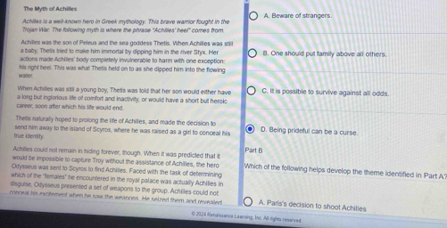 The Myth of Achilles
Achilles is a well-known hero in Greek mythology. This brave warrior fought in the A. Beware of strangers.
Trojan War. The following myth is where the phrase "Achliles' heel" comes from.
Achilles was the son of Peleus and the sea goddess Thetis. When Achilles was still
a baby. Thet's tried to make him immortal by dipping him in the river Styx. Her
actions made Achilles' body completely invulnerable to harm with one exception: B. One should put family above all others.
watter. his right heel. This was what Thetis held on to as she dipped him into the flowing
When Achilles was stil a young boy, Thetis was told that her son would either have C. It is possible to survive against all odds.
a long but inglorious life of comfort and inactivity, or would have a short but heroic
career, soon after which his life would end.
Thetis naturally hoped to prolong the life of Achillies, and made the decision to
true identity. send him away to the island of Scyros, where he was raised as a girl to conceal his D. Being prideful can be a curse.
Achilles could not remain in hiding forever, though. When It was predicted that it Part B
would be impossible to capture Troy without the assistance of Achilles, the hero Which of the following helps develop the theme identified in Part A?
Odysseus was sent to Scyros to find Achilles. Faced with the task of determining
which of the 'females' he encountered in the royal palace was actually Achilles in
disguise, Odysseus presented a set of weapons to the group. Achilles could not
conceal his exctement when he saw the weannes. He seized them and revealed A. Paris's decision to shoot Achilles
© 2024 Renaissance Leaming, Inc. All rights reserved.