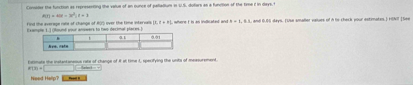 Consider the function as representing the value of an ounce of palladium in U.S. dollars as a function of the time t in days.†
R(t)=40t-3t^2; t=3
Find the average rate of change of R(t) over the time intervals [t,t+h) , where t is as indicated and h=1, 0.1 , and 0.01 days. (Use smaller values of h to check your estimates.) HINT [See 
Example 1.] (Round your answers to two decimal places.) 
Estimate the instantaneous rate of change of R at time t, specifying the units of measurement.
R(3)=□ ==Select=== √ 
Need Help? Read it