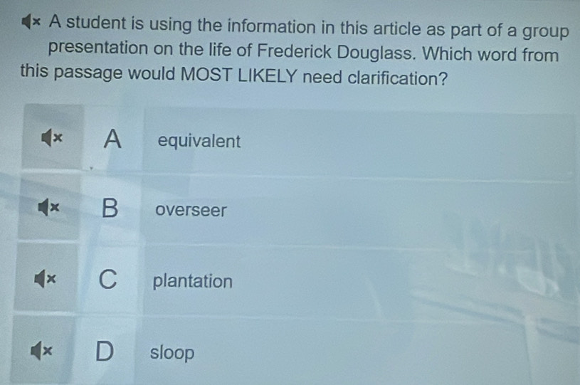 × A student is using the information in this article as part of a group
presentation on the life of Frederick Douglass. Which word from
this passage would MOST LIKELY need clarification?
1x A equivalent
x B overseer
x C plantation
+ D sloop