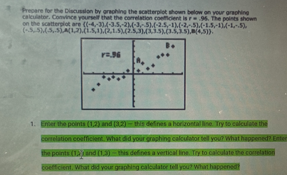 Prepare for the Discussion by graphing the scatterplot shown below on your graphing 
calculator. Convince yourself that the correlation coefficient is r=.96. The points shown 
on the scatterplot are  (-4,-3),(-3.5,-2),(-3,-.5),(-2.5,-1),(-2,-.5),(-1.5,-1),(-1,-.5),
(-.5,-5),(.5,.5), A(1,2),(1.5,1),(2,1.5),(2.5,3),(3,3.5),(3.5,3.5),B(4,5). 
B
r=.96
1. Enter the points (1,2) and (3,2) — this defines a horizontal line. Try to calculate the 
correlation coefficient. What did your graphing calculator tell you? What happened? Enter 
the points (1,2) and (1,3) — this defines a vertical line. Try to calculate the correlation 
coefficient. What did your graphing calculator tell you? What happened?