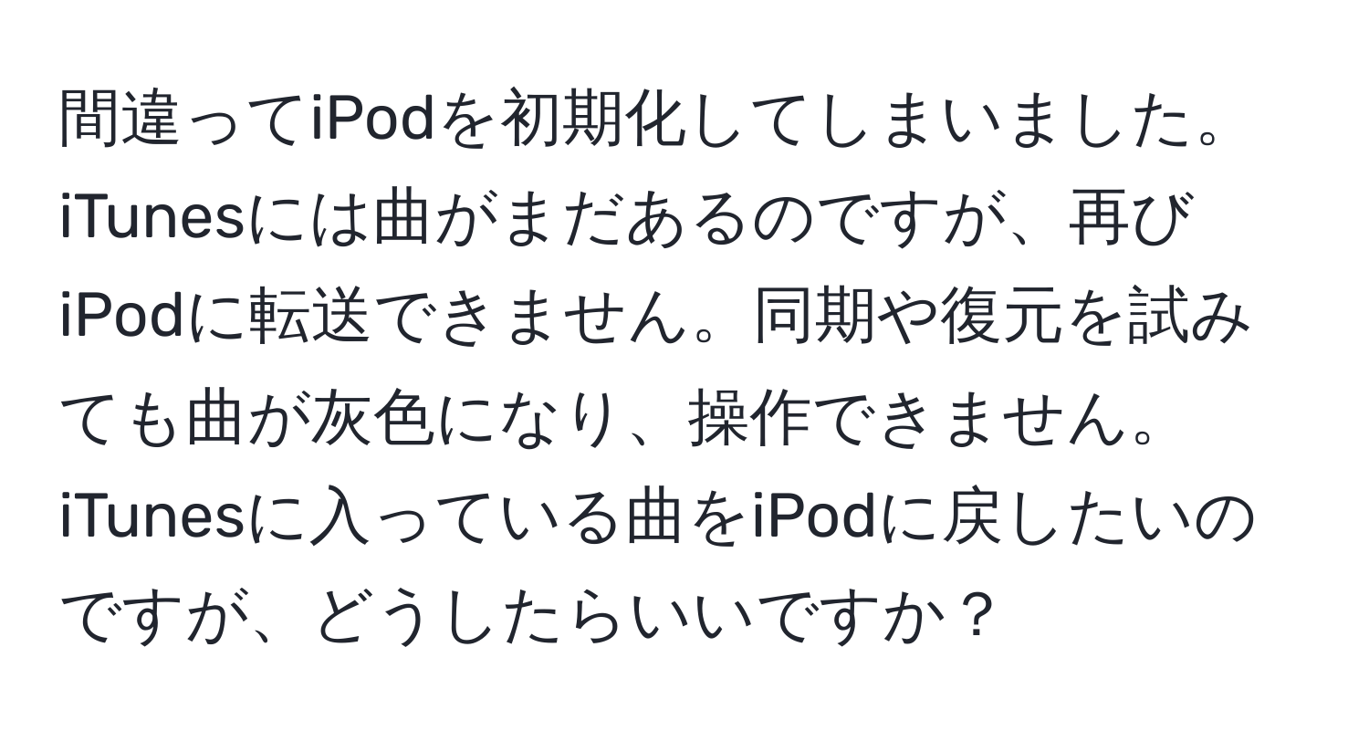 間違ってiPodを初期化してしまいました。iTunesには曲がまだあるのですが、再びiPodに転送できません。同期や復元を試みても曲が灰色になり、操作できません。iTunesに入っている曲をiPodに戻したいのですが、どうしたらいいですか？