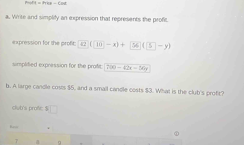 Profit = Price - Cost 
a. Write and simplify an expression that represents the profit. 
expression for the profit: 42(10-x)+ 56(5-y)
simplified expression for the profit: 700-42x-56y
b. A large candle costs $5, and a small candle costs $3. What is the club's profit? 
club's profit: a $□
Basic 
7 8 9 + .