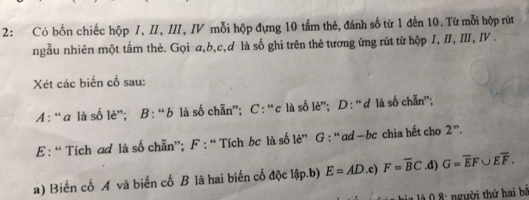 2: Có bốn chiếc hộp I, II, III, IV mỗi hộp đựng 10 tấm thẻ, đánh số từ 1 đến 10. Từ mỗi hộp rút 
ngẫu nhiên một tấm thẻ. Gọi a, b, c,d là số ghi trên thẻ tương ứng rút từ hộp 1, II, III, I . 
Xét các biến cố sau: 
A : “a là số lẻ”; B : “b là số chẵn”; C : “c là số lè”; D : “d là số chẵn”; 
E: “ Tích ad là số chẵn”; F : “Tích bc là số lè” G : “ ad −bc chia hết cho 2 ”. 
a) Biến cố A và biến cố B là hai biến cố độc lập.b) E=AD.c) F=overline BC.d) G=overline EF∪ Eoverline F. 
à 0 8 : người thứ hai bắ