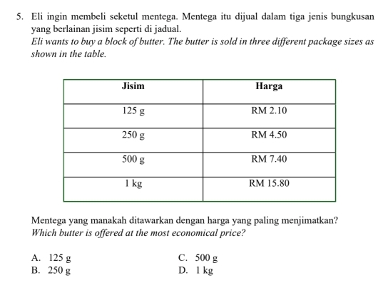 Eli ingin membeli seketul mentega. Mentega itu dijual dalam tiga jenis bungkusan
yang berlainan jisim seperti di jadual.
Eli wants to buy a block of butter. The butter is sold in three different package sizes as
shown in the table.
Mentega yang manakah ditawarkan dengan harga yang paling menjimatkan?
Which butter is offered at the most economical price?
A. 125 g C. 500 g
B. 250 g D. 1 kg