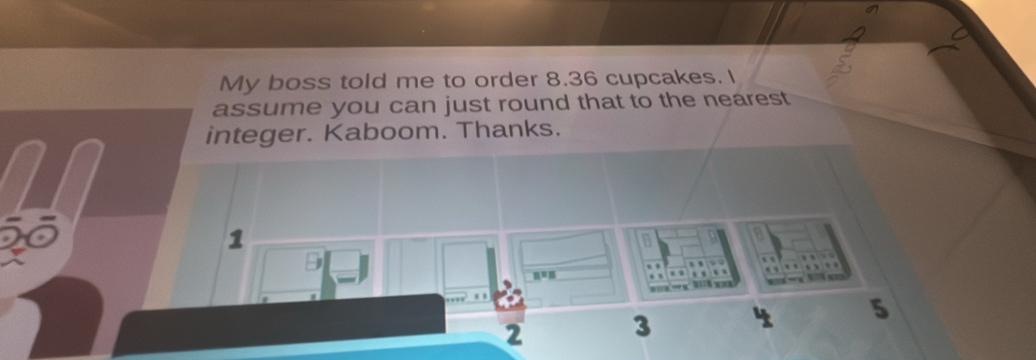 My boss told me to order 8.36 cupcakes. I 
assume you can just round that to the nearest 
integer. Kaboom. Thanks. 
1 
a 
a 

, , , ,
n=n. . . . 
B z
2
3
1 5