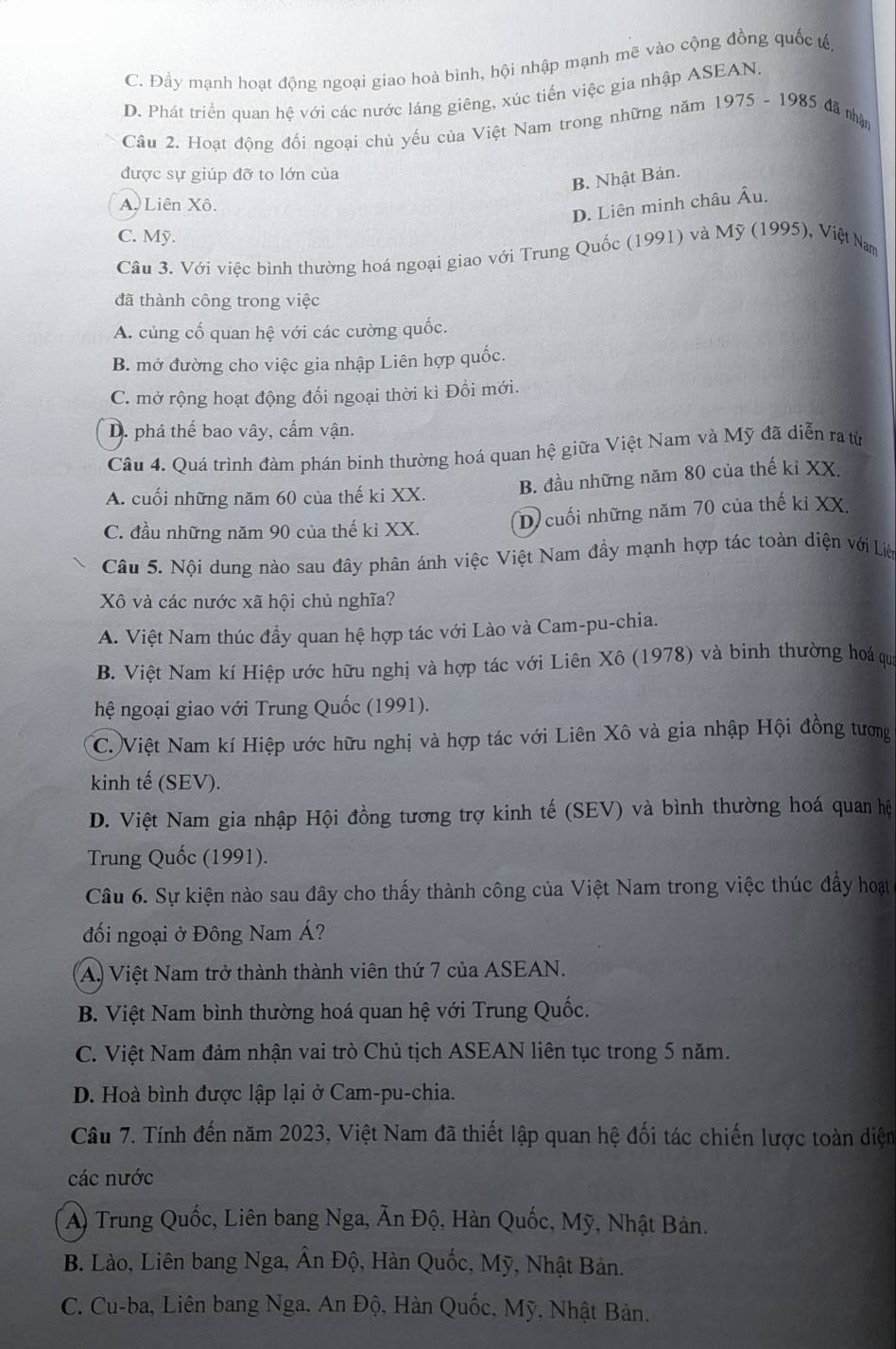 C. Đầy mạnh hoạt động ngoại giao hoà bình, hội nhập mạnh mẽ vào cộng đồng quốc tế
D. Phát triển quan hệ với các nước láng giêng, xúc tiến việc gia nhập ASEAN.
Câu 2. Hoạt động đối ngoại chủ yếu của Việt Nam trong những năm 1975 - 1985 đã nhậm
được sự giúp đỡ to lớn của
B. Nhật Bản.
A. Liên Xô.
D. Liên minh châu Âu.
C. Mỹ.
Câu 3. Với việc bình thường hoá ngoại giao với Trung Quốc (1991) và Mỹ (1995), Việt Nam
đã thành công trong việc
A. củng cố quan hệ với các cường quốc.
B. mở đường cho việc gia nhập Liên hợp quốc.
C. mở rộng hoạt động đổi ngoại thời kì Đồi mới.
D. phá thế bao vây, cấm vận.
Câu 4. Quá trình đàm phán binh thường hoá quan hệ giữa Việt Nam và Mỹ đã diễn ra từ
A. cuối những năm 60 của thế ki XX. B. đầu những năm 80 của thế kỉ XX.
C. đầu những năm 90 của thế kỉ XX. D) cuối những năm 70 của thế kỉ XX.
Câu 5. Nội dung nào sau đây phân ánh việc Việt Nam đầy mạnh hợp tác toàn diện với Liê
Xô và các nước xã hội chủ nghĩa?
A. Việt Nam thúc đầy quan hệ hợp tác với Lào và Cam-pu-chia.
B. Việt Nam kí Hiệp ước hữu nghị và hợp tác với Liên Xô (1978) và binh thường hoá qu
hệ ngoại giao với Trung Quốc (1991).
C. Việt Nam kí Hiệp ước hữu nghị và hợp tác với Liên Xô và gia nhập Hội đồng tươợng
kinh tế (SEV).
D. Việt Nam gia nhập Hội đồng tương trợ kinh tế (SEV) và bình thường hoá quan hệ
Trung Quốc (1991).
Câu 6. Sự kiện nào sau đây cho thấy thành công của Việt Nam trong việc thúc đẩy hoạt
đối ngoại ở Đông Nam Á?
A.) Việt Nam trở thành thành viên thứ 7 của ASEAN.
B. Việt Nam bình thường hoá quan hệ với Trung Quốc.
C. Việt Nam đảm nhận vai trò Chủ tịch ASEAN liên tục trong 5 năm.
D. Hoà bình được lập lại ở Cam-pu-chia.
Câu 7. Tính đến năm 2023, Việt Nam đã thiết lập quan hệ đối tác chiến lược toàn diệm
các nước
A) Trung Quốc, Liên bang Nga, Ấn Độ, Hàn Quốc, Mỹ, Nhật Bản.
B. Lào, Liên bang Nga, Ân Độ, Hàn Quốc, Mỹ, Nhật Bản.
C. Cu-ba, Liên bang Nga, An Độ, Hàn Quốc, Mỹ, Nhật Bản.