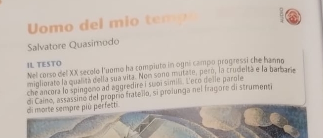 Uomo del mio temp 
a 
Salvatore Quasimodo 
IL TESTO 
Nel corso del XX secolo l'uomo ha compiuto in ogni campo progressi che hanno 
migliorato la qualità della sua vita. Non sono mutate, però, la crudeltà e la barbarie 
che ancora lo spingono ad aggredire i suoi simili. L'eco delle parole 
di Caino, assassino del proprio fratello, si prolunga nel fragore di strumenti 
di morte sempre più perfetti.