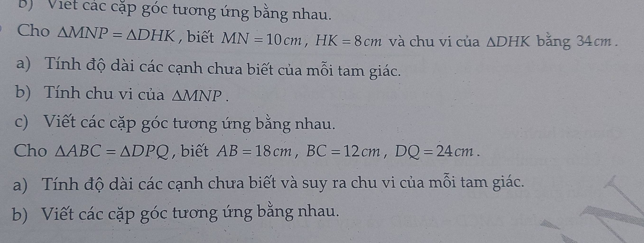 Viết các cặp góc tương ứng bằng nhau. 
Cho △ MNP=△ DHK , biết MN=10cm, HK=8cm và chu vi của △ DHK băng 34cm. 
a) Tính độ dài các cạnh chưa biết của mỗi tam giác. 
b) Tính chu vi của △ MNP. 
c) Viết các cặp góc tương ứng bằng nhau. 
Cho △ ABC=△ DPQ , biết AB=18cm, BC=12cm, DQ=24cm. 
a) Tính độ dài các cạnh chưa biết và suy ra chu vi của mỗi tam giác. 
b) Viết các cặp góc tương ứng bằng nhau.