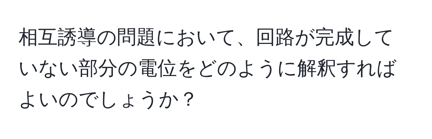 相互誘導の問題において、回路が完成していない部分の電位をどのように解釈すればよいのでしょうか？