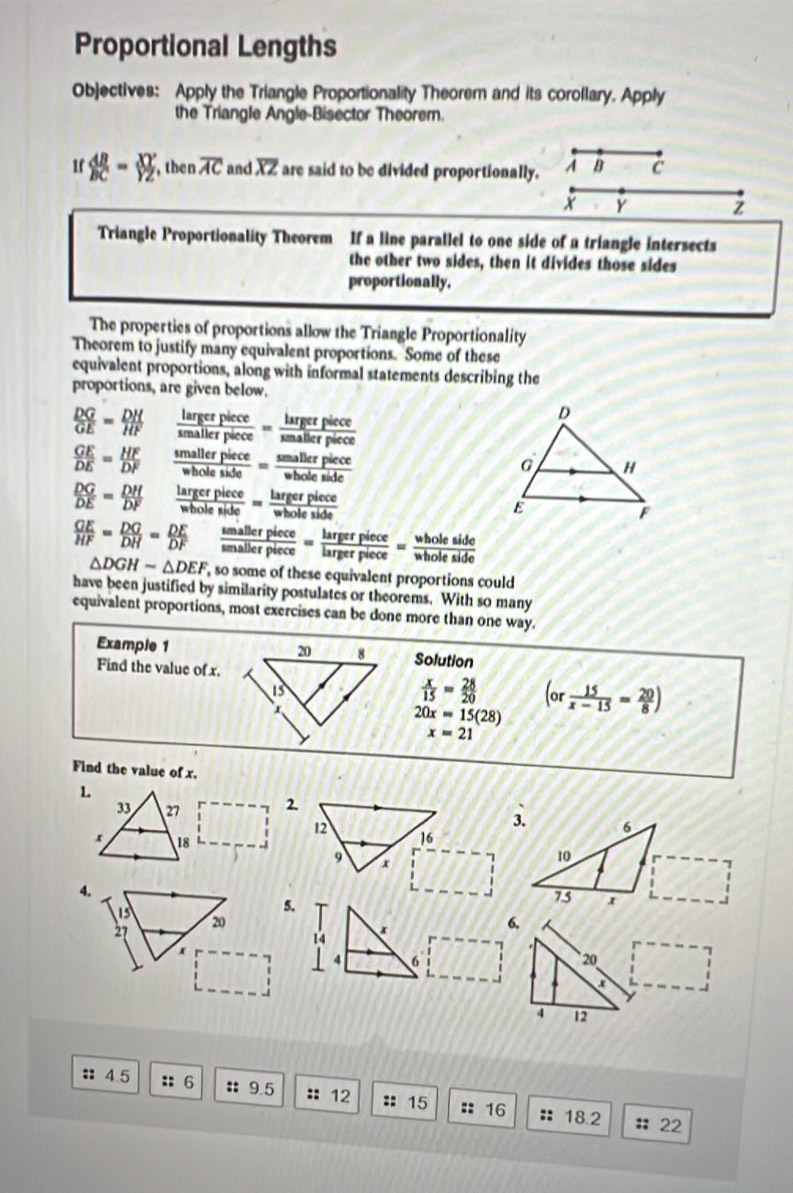 Proportional Lengths 
Objectives: Apply the Triangle Proportionality Theorem and its corollary. Apply 
the Triangle Angle-Bisector Theorem. 
1f  AB/BC = XY/YZ  , then overline AC and overline XZ are said to be divided proportionally. A B C
y Z
Triangle Proportionality Theorem If a line parallel to one side of a triangle intersects 
the other two sides, then it divides those sides 
proportionally. 
The properties of proportions allow the Triangle Proportionality 
Theorem to justify many equivalent proportions. Some of these 
equivalent proportions, along with informal statements describing the 
proportions, are given below.
 DG/GE = DH/HF   largerplece/smallerplece = largerpuece/smallerplece 
 GE/DE = HF/DF   smallerpiece/wholeside = smallerpiece/wholeside 
 DG/DE = DH/DF   largerpiece/wholeside = largerpiece/wholeside 
 GE/HF = DG/DH = DE/DF  frac semallerplece= largerpiece/largerpiece =frac wholesiece= wholeside/wholeside 
△ DGHsim △ DEF so some of these equivalent proportions could 
have been justified by similarity postulates or theorems. With so many 
equivalent proportions, most exercises can be done more than one way. 
Example 1Solution 
Find the value of x.
 x/15 = 28/20 
20x=15(28) (or 15/x-15 = 20/8 )
x=21
Find the value of x. 
1.
33 27 2.
12
x 18
16
9 x
4. 
13 
5.
27 20 6,
14 x
x
4 6 20
a 
4 12 
: 4.5 :: 6 :: 9.5 :: 12 :: 15 :: 16 :: 18.2
::22