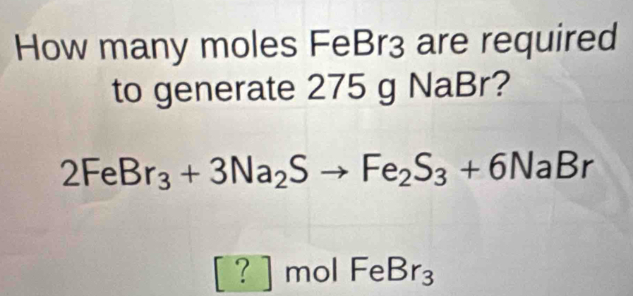 How many moles FeBr3 are required
to generate 275 g NaBr?
2FeBr_3+3Na_2Sto Fe_2S_3+6NaBr
[?] r nol FeBr_3