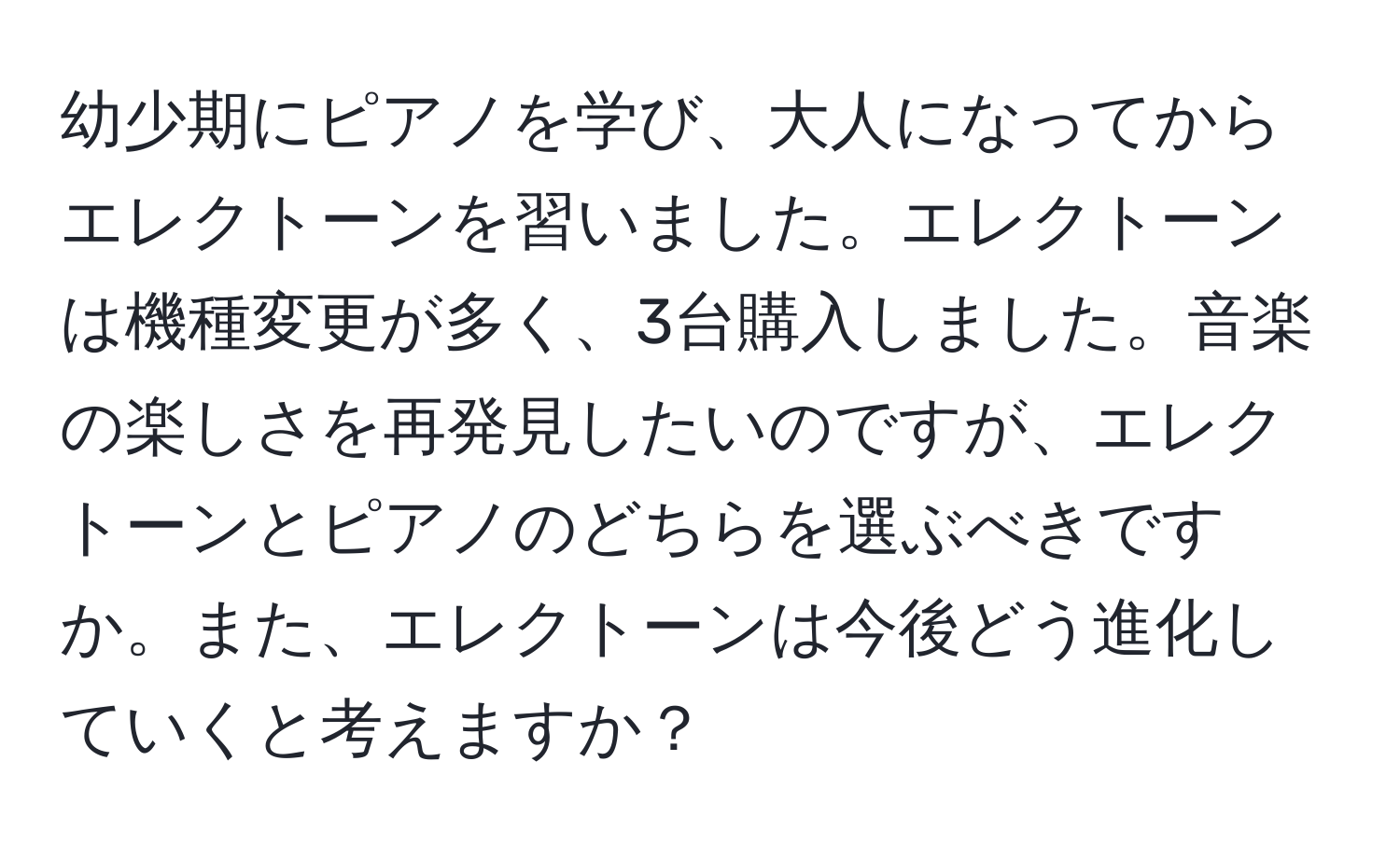 幼少期にピアノを学び、大人になってからエレクトーンを習いました。エレクトーンは機種変更が多く、3台購入しました。音楽の楽しさを再発見したいのですが、エレクトーンとピアノのどちらを選ぶべきですか。また、エレクトーンは今後どう進化していくと考えますか？