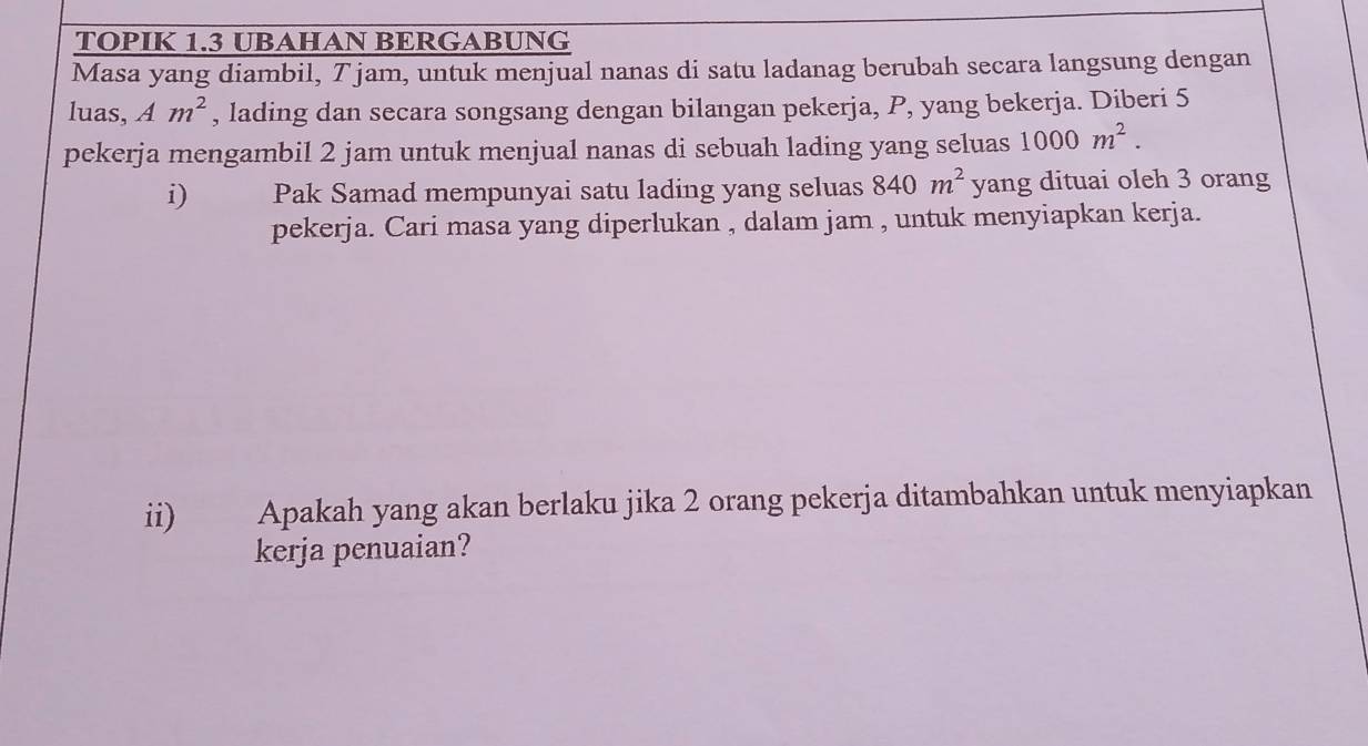 TOPIK 1.3 UBAHAN BERGABUNG 
Masa yang diambil, T jam, untuk menjual nanas di satu ladanag berubah secara langsung dengan 
luas, Am^2 , lading dan secara songsang dengan bilangan pekerja, P, yang bekerja. Diberi 5
pekerja mengambil 2 jam untuk menjual nanas di sebuah lading yang seluas 1000m^2. 
i) Pak Samad mempunyai satu lading yang seluas 840m^2 yang dituai oleh 3 orang 
pekerja. Cari masa yang diperlukan , dalam jam , untuk menyiapkan kerja. 
ii) Apakah yang akan berlaku jika 2 orang pekerja ditambahkan untuk menyiapkan 
kerja penuaian?