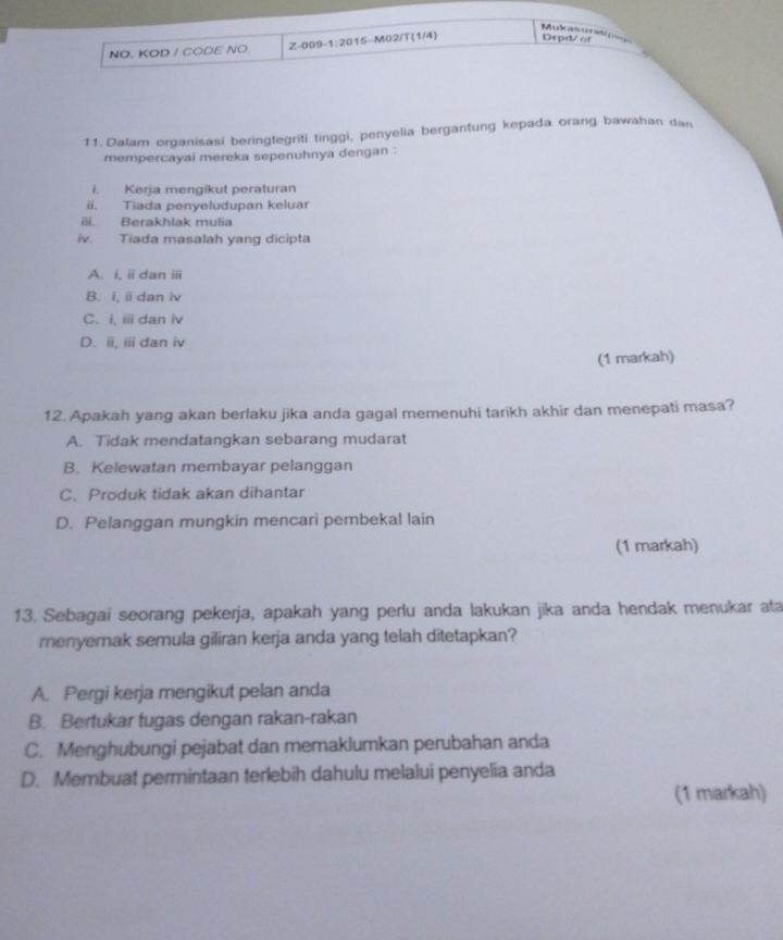 Mulasuratip==
NO. KOD / CODE NO. Z-009-1:2015-M02/T(1/4) Depd/of
11. Dalam organisasi beringtegriti tinggi, penyelia bergantung kepada orang bawahan dan
mempercayai mereka sepenuhnya dengan :
i. Kerja mengikut peraturan
ii. Tiada penyeludupan keluar
iii. Berakhlak mulia
iv. Tiada masalah yang dicipta
A. i, ii dan ⅲi
B. i, i dan iv
C. i, iii dan iv
D. ii, ii dan iv
(1 markah)
12. Apakah yang akan berlaku jika anda gagal memenuhi tarikh akhir dan menepati masa?
A. Tidak mendatangkan sebarang mudarat
B. Kelewatan membayar pelanggan
C. Produk tidak akan dihantar
D. Pelanggan mungkin mencari pembekal lain
(1 markah)
13. Sebagai seorang pekerja, apakah yang perlu anda lakukan jika anda hendak menukar ata
menyemak semula giliran kerja anda yang telah ditetapkan?
A. Pergi kerja mengikut pelan anda
B. Bertukar tugas dengan rakan-rakan
C. Menghubungi pejabat dan memaklumkan perubahan anda
D. Membuat permintaan terlebih dahulu melalui penyelia anda
(1 markah)