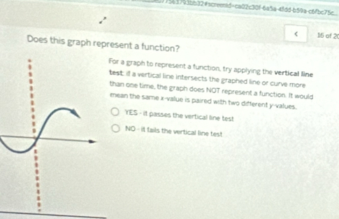 3775e3793bb32#screentd+ca02c30f-6a5a-4fdd-b59a-c6fbc75c
< 16 of 2
Does this graph represent a function?
For a graph to represent a function, try applying the vertical line
test: if a vertical line intersects the graphed line or curve more
than one time, the graph does NOT represent a function. It would
mean the same x -value is paired with two different y -values.
YES - it passes the vertical line test
NO - it fails the vertical line test