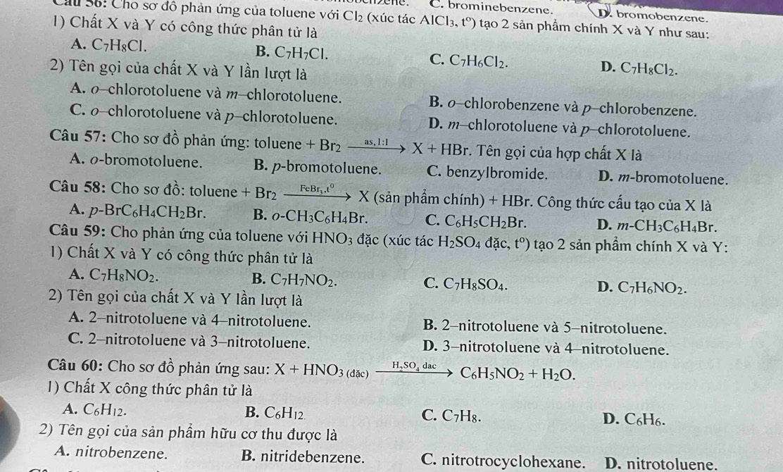 ene. C. brominebenzene. D. bromobenzene.
Cầu 56: Cho sơ đô phản ứng của toluene với Cl_2 (xúc tác AlCl_3,t°) tạo 2 sản phẩm chính X và Y như sau:
1) Chất X và Y có công thức phân tử là
A. C_7H_8Cl. B. C_7H_7Cl. C. C_7H_6Cl_2. D. C_7H_8Cl_2.
2) Tên gọi của chất X và Y lần lượt là
A. o-chlorotoluene và m-chlorotoluene. B. o-chlorobenzene và p-chlorobenzene.
C. o-chlorotoluene và p-chlorotoluene. D. m-chlorotoluene và p-chlorotoluene.
Câu 57: Cho sơ dhat o phản ứng: toluene +Br_2xrightarrow as,l:1X+HBr. Tên gọi của hợp chất X là
A. o-bromotoluene. B. p-bromotoluene. C. benzylbromide. D. m-bromotoluene.
Câu 58: Cho sơ đồ: toluene +Br_2xrightarrow FeBr_3.t^0* (sin phphhat amchinh)+HBr. :. Công thức cấu tạo của X là
A. p-BrC_6H_4CH_2Br. B. o-CH_3C_6H_4Br. C. C_6H_5CH_2Br. D. m-CH_3C_6H_4Br.
Câu 59: Cho phản ứng của toluene với HNO_3 dac XU c ta H_2SO_4dac,t°) tạo 2 sản phẩm chính X và Y:
1) Chất X và Y có công thức phân tử là
A. C_7H_8NO_2. B. C_7H_7NO_2. C. C_7H_8SO_4. D. C_7H_6NO_2.
2) Tên gọi của chất X và Y lần lượt là
A. 2-nitrotoluene và 4-nitrotoluene. B. 2-nitrotoluene và 5-nitrotoluene.
C. 2-nitrotoluene và 3-nitrotoluene. D. 3-nitrotoluene và 4-nitrotoluene.
Câu 60: Cho sơ đồ phản ứng sau: X+HNO_3 (dac) xrightarrow H_2SO_4dacC_6H_5NO_2+H_2O.
1) Chất X công thức phân tử là
A. C_6H_12. B. C_6H_12. C. C_7H_8. D. C_6H_6
2) Tên gọi của sản phầm hữu cơ thu được là
A. nitrobenzene. B. nitridebenzene. C. nitrotrocyclohexane. D. nitrotoluene.