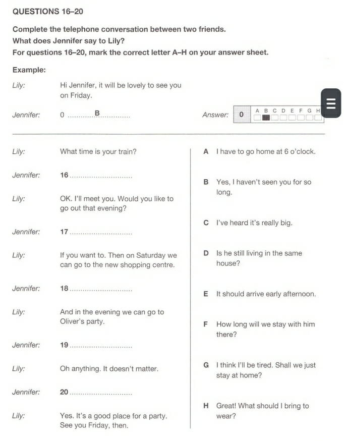 Complete the telephone conversation between two friends. 
What does Jennifer say to Lily? 
For questions 16-20, mark the correct letter A-H on your answer sheet. 
Example: 
Lily: Hi Jennifer, it will be lovely to see you 
on Friday. 
Jennifer: 0 _B Answer: 0 A B C D E F G H 
L 
J 
L 
J 
L 
J 
L 
J 
L 
J 
Li 
See you Friday, then.