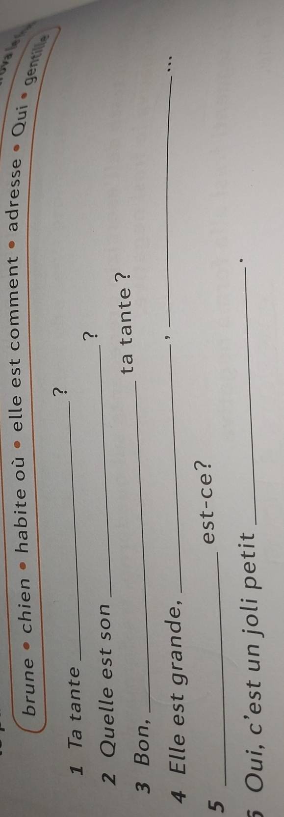 ovaler 
brune • chien • habite où • elle est comment • adresse • Qui • gentile 
? 
1 Ta tante 
_ 
? 
2 Quelle est son 
_ 
3 Bon, _ta tante ? 
4 Elle est grande,_ 
, 
_ 
… 
_5 
est-ce? 
5 Oui, c’est un joli petit_