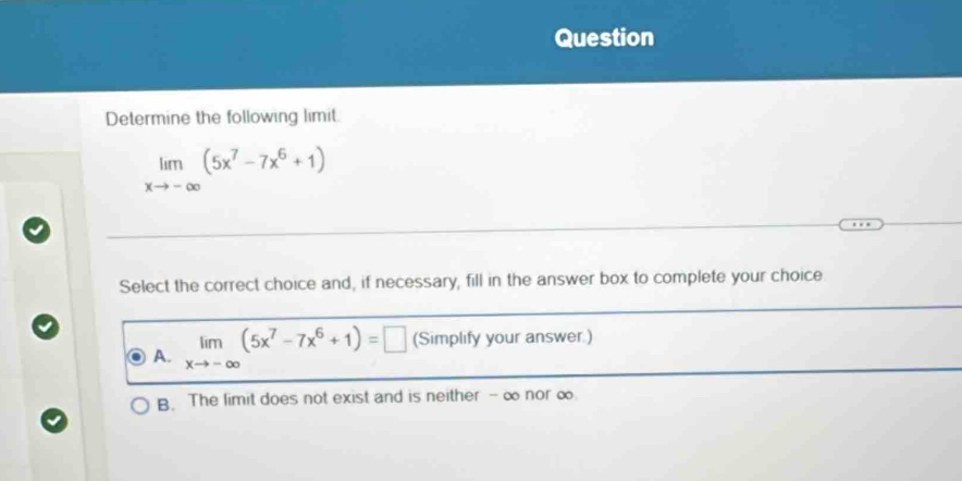 Question
Determine the following limit.
limlimits _xto -∈fty (5x^7-7x^6+1)
Select the correct choice and, if necessary, fill in the answer box to complete your choice
A. limlimits _xto -∈fty (5x^7-7x^6+1)=□ (Simplify your answer.)
B. The limit does not exist and is neither - ∞ nor ∞.