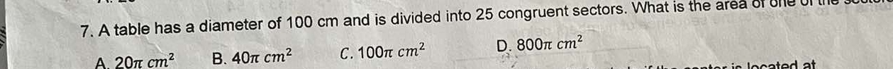 A table has a diameter of 100 cm and is divided into 25 congruent sectors. What is the area of the ul
A 20π cm^2 B. 40π cm^2 C. 100π cm^2 D. 800π cm^2