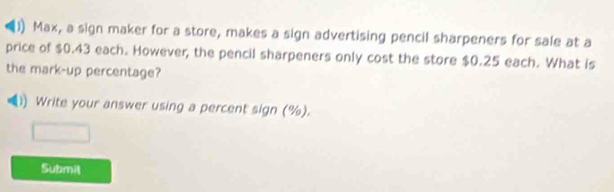 Max, a sign maker for a store, makes a sign advertising pencil sharpeners for sale at a 
price of $0.43 each. However, the pencil sharpeners only cost the store $0.25 each. What is 
the mark-up percentage? 
Write your answer using a percent sign (%). 
Submil