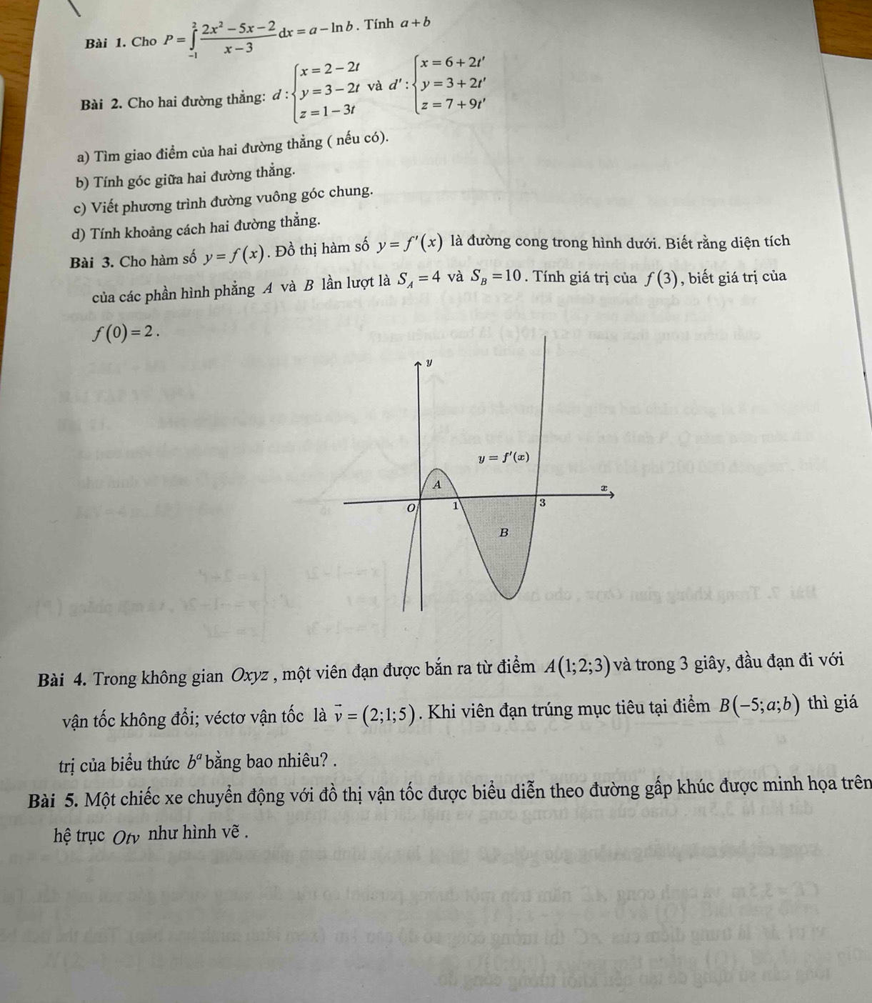 Cho P=∈tlimits _(-1)^2 (2x^2-5x-2)/x-3 dx=a-ln b. Tính a+b
Bài 2. Cho hai đường thẳng: d:beginarrayl x=2-2t y=3-2t z=1-3tendarray. và d':beginarrayl x=6+2t' y=3+2t' z=7+9t'endarray.
a) Tìm giao điểm của hai đường thẳng ( nếu có).
b) Tính góc giữa hai đường thẳng.
c) Viết phương trình đường vuông góc chung.
d) Tính khoảng cách hai đường thẳng.
Bài 3. Cho hàm số y=f(x). Đồ thị hàm số y=f'(x) là đường cong trong hình dưới. Biết rằng diện tích
của các phần hình phẳng A và B lần lượt là S_A=4 và S_B=10. Tính giá trị của f(3) , biết giá trị của
f(0)=2.
Bài 4. Trong không gian Oxyz , một viên đạn được bắn ra từ điểm A(1;2;3) và trong 3 giây, đầu đạn đi với
vận tốc không đổi; véctơ vận tốc là vector v=(2;1;5). Khi viên đạn trúng mục tiêu tại điểm B(-5;a;b) thì giá
trị của biểu thức b^a bằng bao nhiêu? .
Bài 5. Một chiếc xe chuyển động với đồ thị vận tốc được biểu diễn theo đường gấp khúc được minh họa trên
hệ trục Oty như hình vẽ .