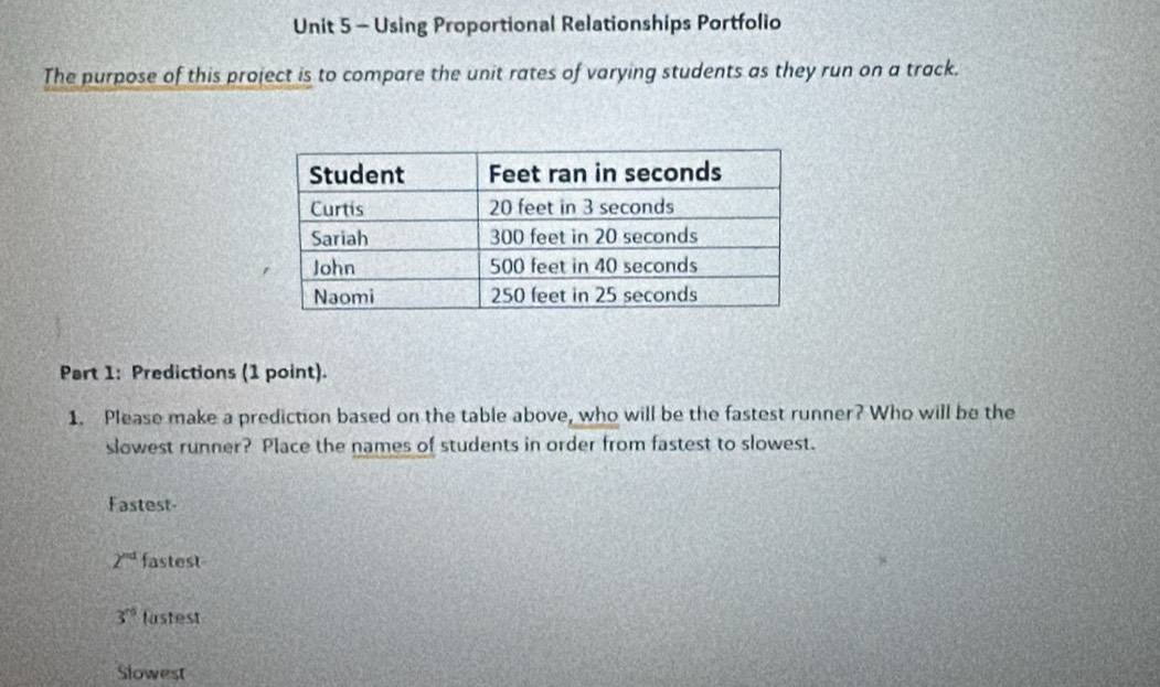 Using Proportional Relationships Portfolio
The purpose of this project is to compare the unit rates of varying students as they run on a track.
Part 1: Predictions (1 point).
1. Please make a prediction based on the table above, who will be the fastest runner? Who will be the
slowest runner? Place the names of students in order from fastest to slowest.
Fastest-
2^(nd) fastest
3^(rd) fastest
Slowest