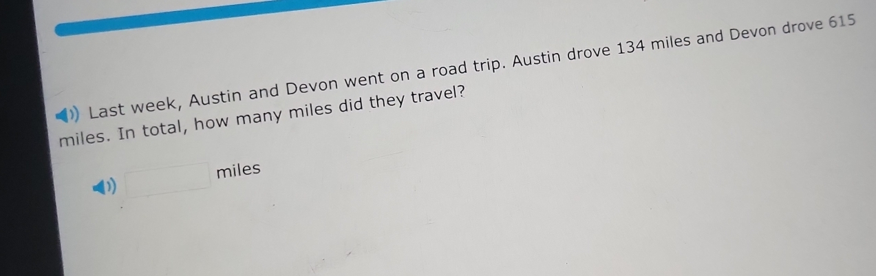 )) Last week, Austin and Devon went on a road trip. Austin drove 134 miles and Devon drove 615
miles. In total, how many miles did they travel?
□ miles