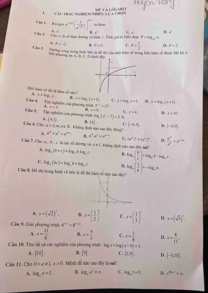 mũ và lôgarit
1.câu trÁc nghiệm Nhiều Lựa chọn
Câu 1. Rút gọn đ a^(-2sqrt(2)).( 1/a^(-sqrt(2)-1) )^sqrt(2)+1 ta được
A. a^3. B. a^2. C. a D. a^4.
Câu 2.
Cho đ là số thực dương và khác 1. Tính giá trị biểu thức P=log _sqrt(a)a.
A. P=-2. B. P=0. C. P= 1/2 . D. P=2.
Cầu 3. Đường cong trong hình bên là đồ thị của một hàm số trong bốn hàm số được liệt kê ở
bốn phương án A, B, C, D
A.
Hỏi hàm số đó là hàm số nào? y=log _2x. B. y=log _2(x+1). C. y=log _3x+1. D. y=log _3(x+1).
Câu 4. Tìm nghiệm của phương trình 3^(x-1)=27. x=10.
A. x=3. B. x=9. C. x=4. D.
Câu 5. Tập nghiệm của phương trình log _3(x^2-7)=2 là
4.  4:1 . B.  4 . C.  -4;4 . D.  -1;0 .
Câu 6. Cho a>0,m,n∈ R. Khẳng định nào sau đây đúng?
A. a^m+a^n=a^(m+n). B. a^m.a^n=a^(m-n) C. (a^m)^n=(a^n)^m. D.  a^m/a^n =a^(n-m).
Câu 7. Cho a, b , c là các số dương và a!= 1 , khẳng định nào sau đây sai?
A. log _a(b+c)=log _ab.log _ac. B. log _a( b/c )=log _ab-log _ac.
C. log _a(bc)=log _ab+log _ac. D,
Câu 8. Đồ thị trong hình vẽ bên là đồ thị hàm số nào sau đây? log _a( 1/b )=-log _ab.
A. y=(sqrt(2))^x. B. y=( 1/2 )^x. C. y=( 1/3 )^x. D. y=(sqrt(3))^x.
Câu 9. Giải phương trình 4^(x-1)=8^(3-2x).
A. x= 11/8 . B. x= 4/3 . C. x= 1/8 . D. x= 8/11 .
Câu 10. Tìm tất cả các nghiệm của phương trình: log x+log (x-9)=1.
A.  10 . B.  9 . C.  1;9 . D.  -1;10 .
Câu 11. Cho 00. Mệnh đề nào sau đây là sai?
A. log _aa=1. B. log _aa^x=x. C. log _a1=0. D. x^(log _a)x=x.