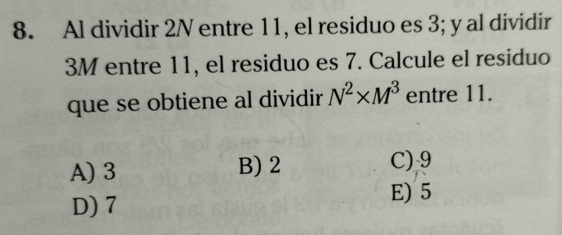 Al dividir 2N entre 11, el residuo es 3; y al dividir
3M entre 11, el residuo es 7. Calcule el residuo
que se obtiene al dividir N^2* M^3 entre 11.
A) 3
B) 2
C) 9
D) 7
E) 5