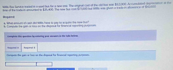 Wilis Bus Service traded in a used bus for a new one. The original cost of the old bus was $52,000. Accumulated depreciation at the 
time of the trade-in amounted to $35,400. The new bus cost $77,000 but Willis was given a trade-in allowarce of $10,600
Required: 
a. What amount of cash did Willis have to pay to acquire the new bus? 
b. Compute the gain or loss on the disposal for financial reporting purposes. 
Complete this question by entering your answers in the tabs below. 
Required A Required B 
Compute the gain or loss on the disposal for financial reporting purposes.