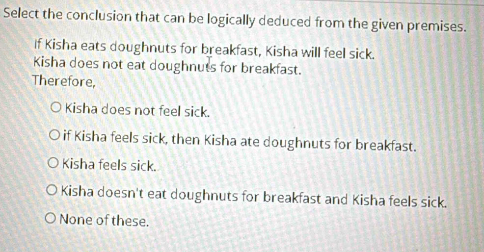 Select the conclusion that can be logically deduced from the given premises.
If Kisha eats doughnuts for breakfast, Kisha will feel sick.
Kisha does not eat doughnuts for breakfast.
Therefore,
Kisha does not feel sick.
if Kisha feels sick, then Kisha ate doughnuts for breakfast.
Kisha feels sick.
Kisha doesn't eat doughnuts for breakfast and Kisha feels sick.
None of these.