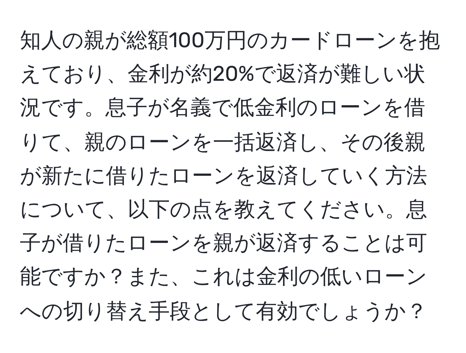 知人の親が総額100万円のカードローンを抱えており、金利が約20%で返済が難しい状況です。息子が名義で低金利のローンを借りて、親のローンを一括返済し、その後親が新たに借りたローンを返済していく方法について、以下の点を教えてください。息子が借りたローンを親が返済することは可能ですか？また、これは金利の低いローンへの切り替え手段として有効でしょうか？