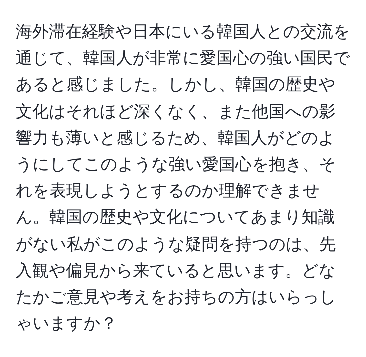 海外滞在経験や日本にいる韓国人との交流を通じて、韓国人が非常に愛国心の強い国民であると感じました。しかし、韓国の歴史や文化はそれほど深くなく、また他国への影響力も薄いと感じるため、韓国人がどのようにしてこのような強い愛国心を抱き、それを表現しようとするのか理解できません。韓国の歴史や文化についてあまり知識がない私がこのような疑問を持つのは、先入観や偏見から来ていると思います。どなたかご意見や考えをお持ちの方はいらっしゃいますか？