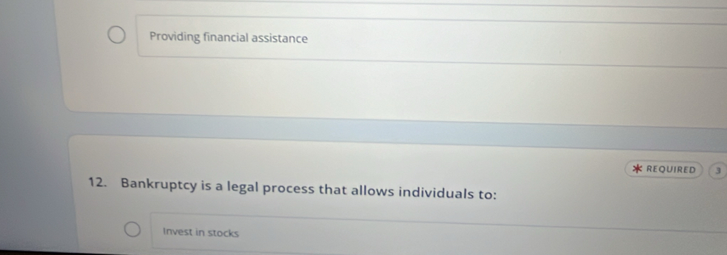 Providing financial assistance 
REQUIRED 3 
12. Bankruptcy is a legal process that allows individuals to: 
Invest in stocks