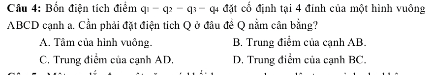 Bốn điện tích điểm q_1=q_2=q_3=q_4 đặt cố định tại 4 đỉnh của một hình vuông
ABCD cạnh a. Cần phải đặt điện tích Q ở đâu đề Q nằm cân bằng?
A. Tâm của hình vuông. B. Trung điểm của cạnh AB.
C. Trung điểm của cạnh AD. D. Trung điểm của cạnh BC.