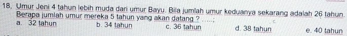 18, Umur Jeni 4 tahun lebih muda dari umur Bayu. Bila jumlah umur keduanya sekarang adalah 26 tahun.
Berapa jumlah umur mereka 5 tahun yang akan datang ? .....;
a. 32 tahun b. 34 tahun c. 36 tahun d. 38 tahun e. 40 tahun