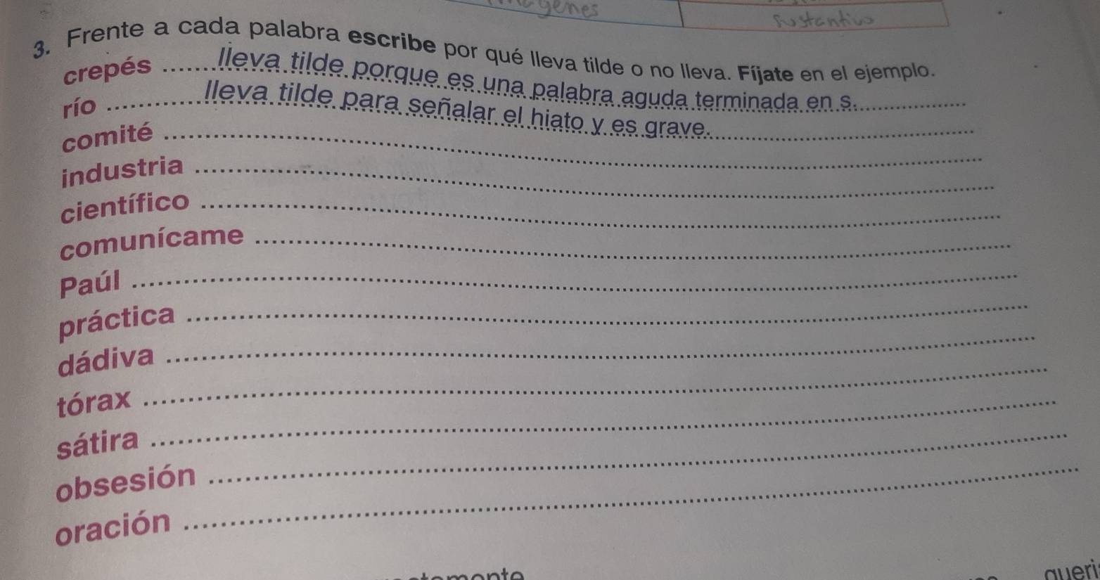 Frente a cada palabra escribe por qué lleva tilde o no lleva. Fíjate en el ejemplo. 
crepés lleva tilde porque es una palabra aguda terminada en s_ 
río_ 
Ileva tilde para señalar el hiato y es grave_ 
comité_ 
industria_ 
científico_ 
comunícame_ 
Paúl_ 
práctica 
_ 
dádiva_ 
_ 
tórax_ 
_ 
sátira_ 
obsesión 
oración 
queri